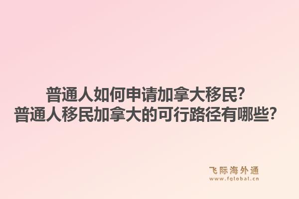 普通人如何申請加拿大移民？普通人移民加拿大的可行路徑有哪些？1.jpg