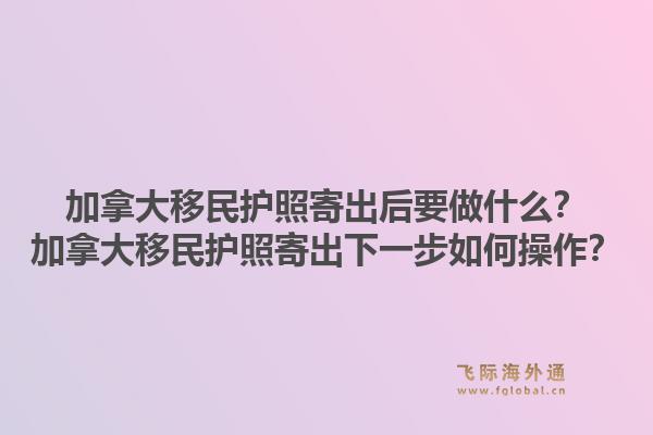 加拿大移民護(hù)照寄出后要做什么？加拿大移民護(hù)照寄出下一步如何操作？1.jpg