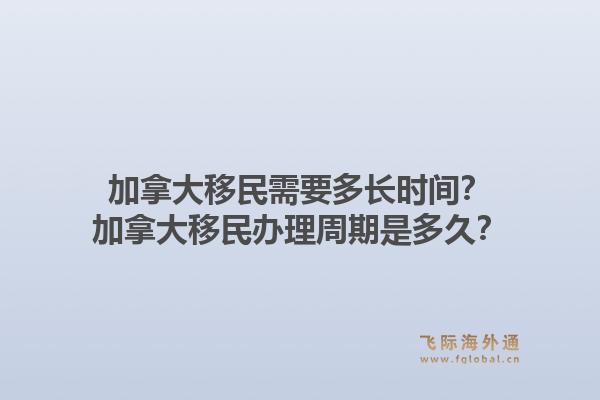 加拿大移民需要多長時間？加拿大移民辦理周期是多久？1.jpg