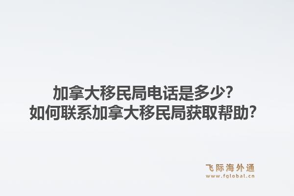 加拿大移民局電話是多少？如何聯(lián)系加拿大移民局獲取幫助？1.jpg