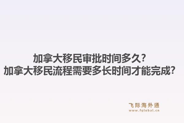 加拿大移民審批時間多久？加拿大移民流程需要多長時間才能完成？1.jpg