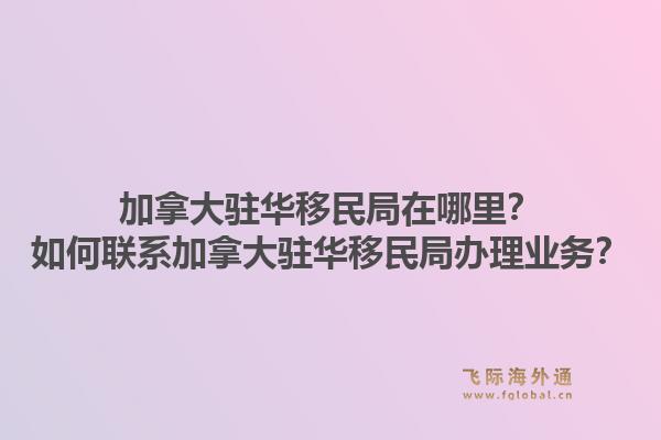 加拿大駐華移民局在哪里？如何聯(lián)系加拿大駐華移民局辦理業(yè)務(wù)？1.jpg