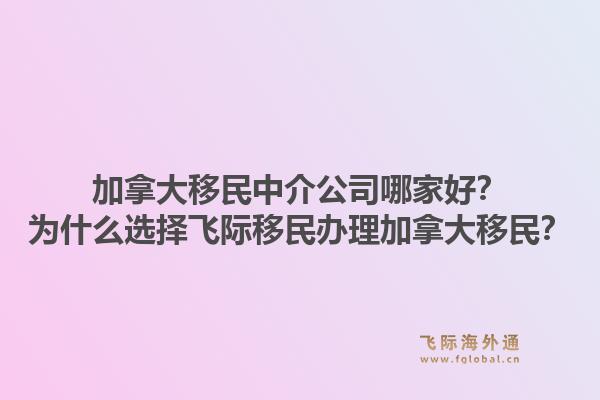 加拿大移民中介公司哪家好？為什么選擇飛際移民辦理加拿大移民？1.jpg