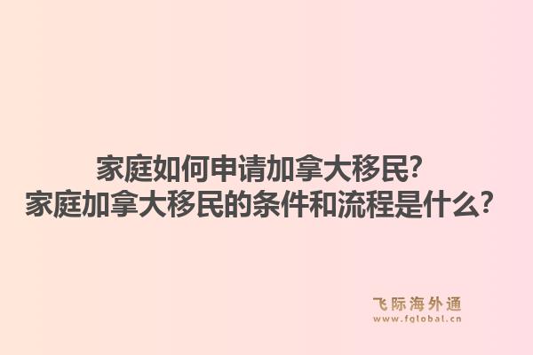 家庭如何申請加拿大移民？家庭加拿大移民的條件和流程是什么？1.jpg
