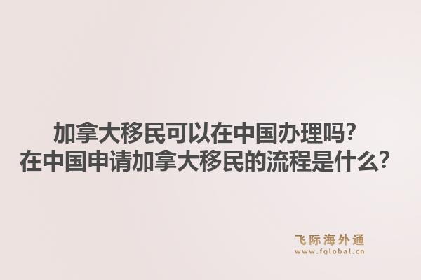 加拿大移民可以在中國辦理嗎？在中國申請加拿大移民的流程是什么？1.jpg