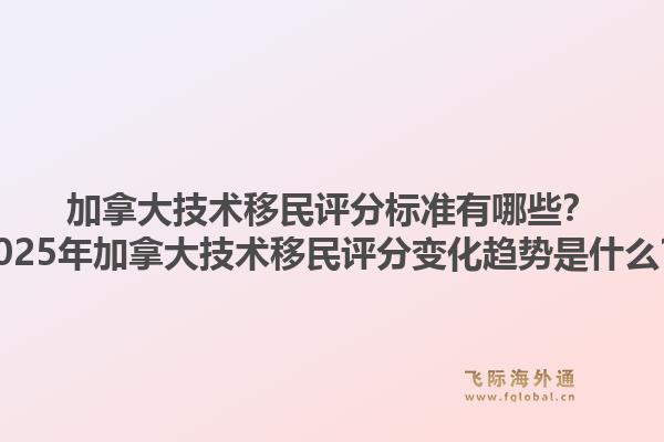 加拿大技術(shù)移民評分標(biāo)準(zhǔn)有哪些？2025年加拿大技術(shù)移民評分變化趨勢是什么？1.jpg