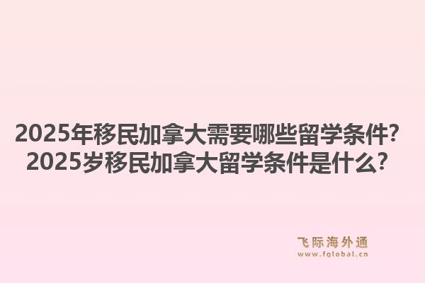 2025年移民加拿大需要哪些留學(xué)條件？2025歲移民加拿大留學(xué)條件是什么？1.jpg