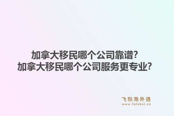 加拿大移民哪個公司靠譜？加拿大移民哪個公司服務(wù)更專業(yè)？1.jpg