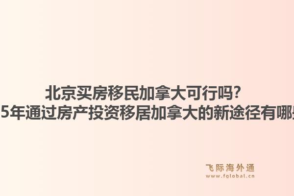 北京買房移民加拿大可行嗎？2025年通過(guò)房產(chǎn)投資移居加拿大的新途徑有哪些？1.jpg