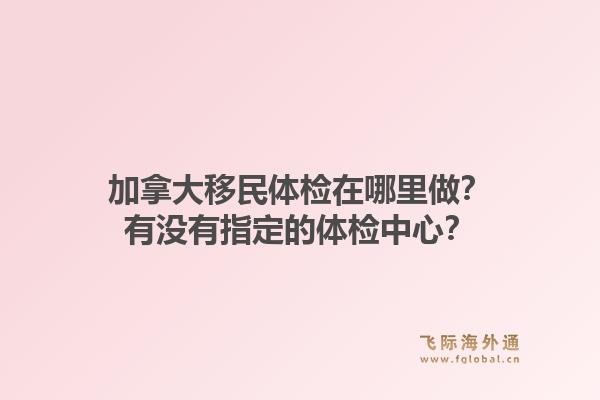 加拿大移民體檢在哪里做？有沒有指定的體檢中心？1.jpg