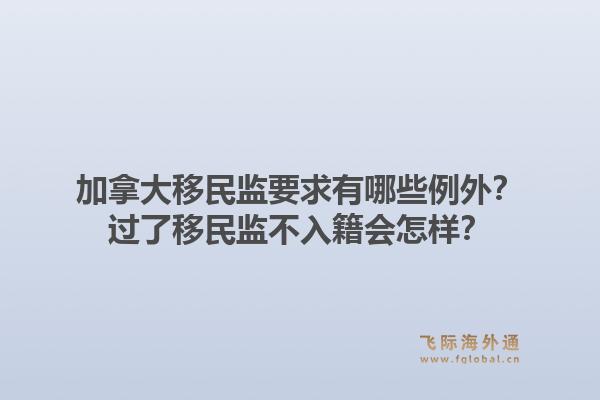 加拿大移民監(jiān)要求有哪些例外？過了移民監(jiān)不入籍會怎樣？1.jpg