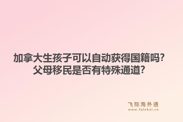 加拿大生孩子可以自動獲得國籍嗎？父母移民是否有特殊通道？