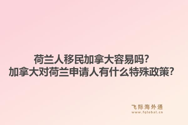 荷蘭人移民加拿大容易嗎？加拿大對荷蘭申請人有什么特殊政策？1.jpg