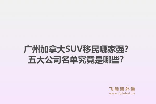 廣州加拿大SUV移民哪家強？五大公司名單究竟是哪些？1.jpg