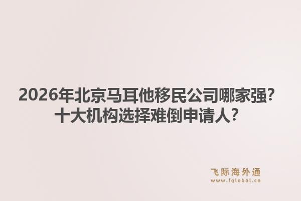 2026年北京馬耳他移民公司哪家強？十大機構選擇難倒申請人？