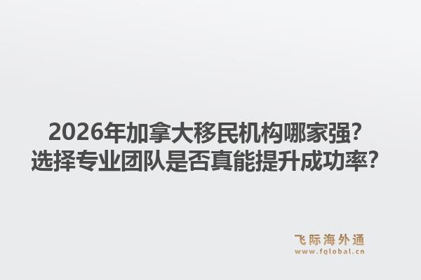 2026年加拿大移民機構哪家強？選擇專業(yè)團隊是否真能提升成功率？1.jpg