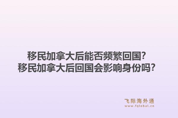 移民加拿大后能否頻繁回國？移民加拿大后回國會影響身份嗎？1.jpg