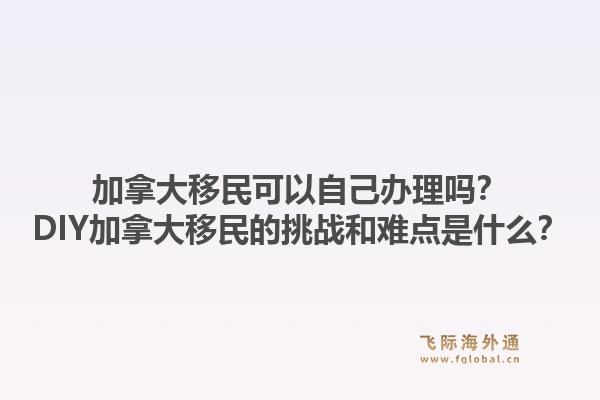 加拿大移民可以自己辦理嗎？DIY加拿大移民的挑戰(zhàn)和難點(diǎn)是什么？1.jpg