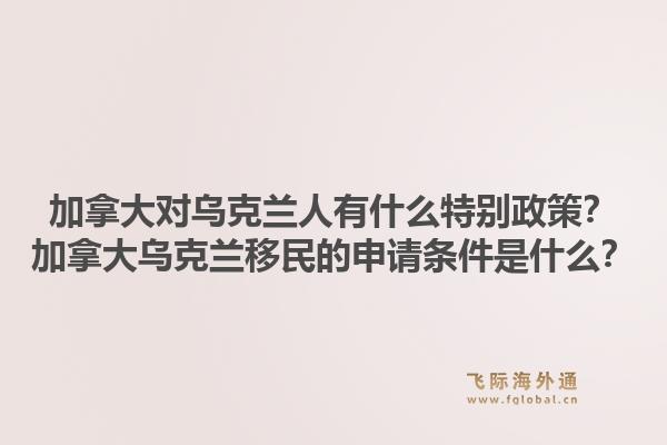 加拿大對烏克蘭人有什么特別政策？加拿大烏克蘭移民的申請條件是什么？1.jpg