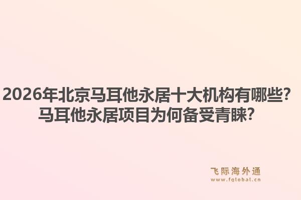 2026年北京馬耳他永居十大機(jī)構(gòu)有哪些？馬耳他永居項(xiàng)目為何備受青睞？