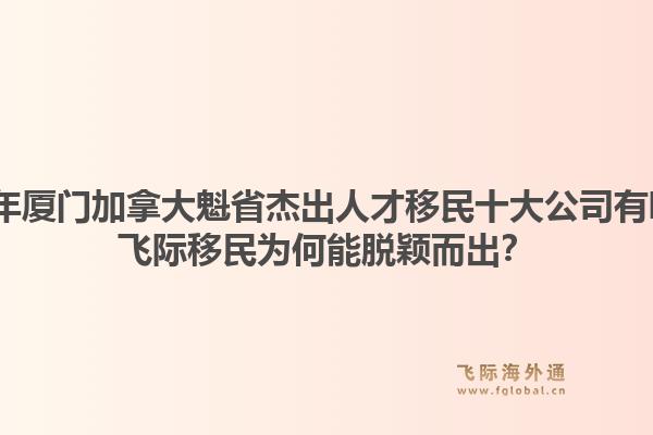 2026年廈門加拿大魁省杰出人才移民十大公司有哪些？飛際移民為何能脫穎而出？1.jpg