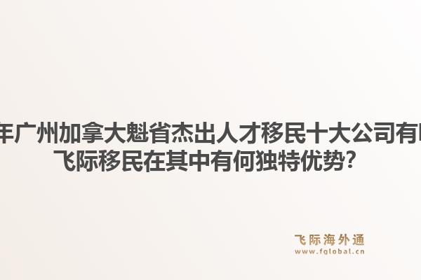 2026年廣州加拿大魁省杰出人才移民十大公司有哪些？飛際移民在其中有何獨(dú)特優(yōu)勢(shì)？1.jpg