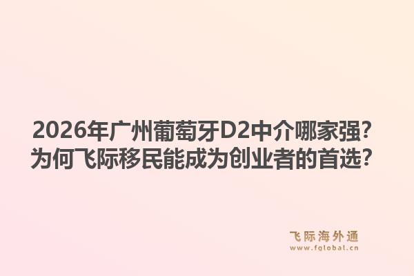 2026年廣州葡萄牙D2中介哪家強(qiáng)？為何飛際移民能成為創(chuàng)業(yè)者的首選？