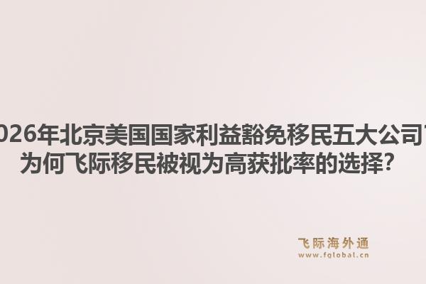 2026年北京美國(guó)國(guó)家利益豁免移民五大公司？為何飛際移民被視為高獲批率的選擇？