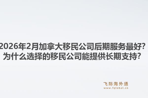 2026年2月加拿大移民公司后期服務最好？為什么選擇的移民公司能提供長期支持？