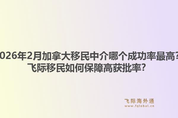 2026年2月加拿大移民中介哪個成功率最高？飛際移民如何保障高獲批率？