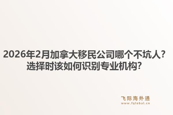 2026年2月加拿大移民公司哪個不坑人？選擇時該如何識別專業(yè)機構？