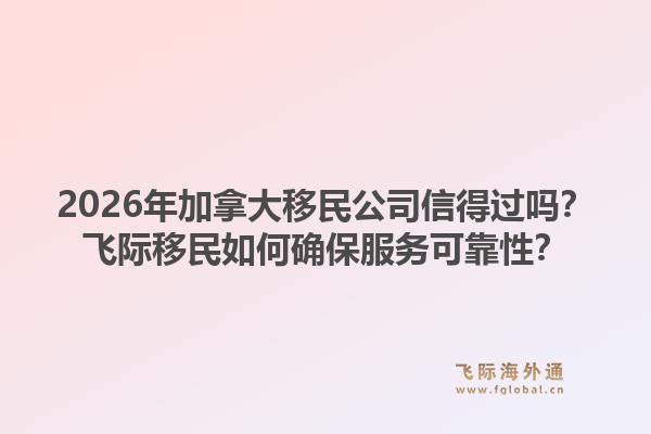 2026年加拿大移民公司信得過嗎？飛際移民如何確保服務可靠性？