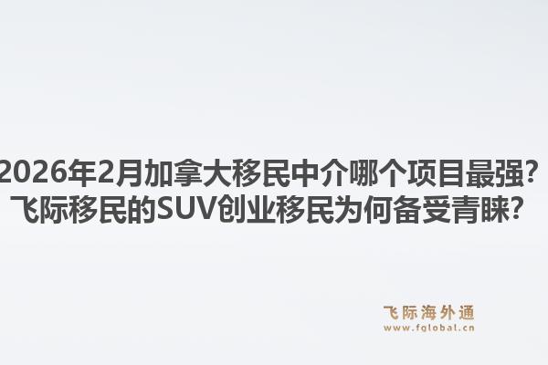 2026年2月加拿大移民中介哪個項目最強？飛際移民的SUV創(chuàng)業(yè)移民為何備受青睞？