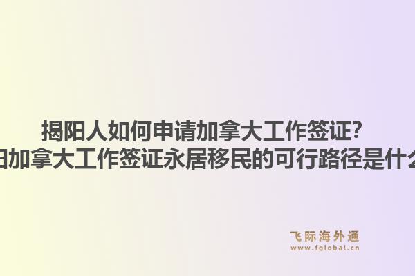 揭陽人如何申請(qǐng)加拿大工作簽證？揭陽加拿大工作簽證永居移民的可行路徑是什么？1.jpg