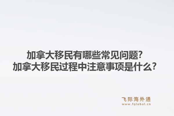 加拿大移民有哪些常見問題？加拿大移民過程中注意事項是什么？1.jpg